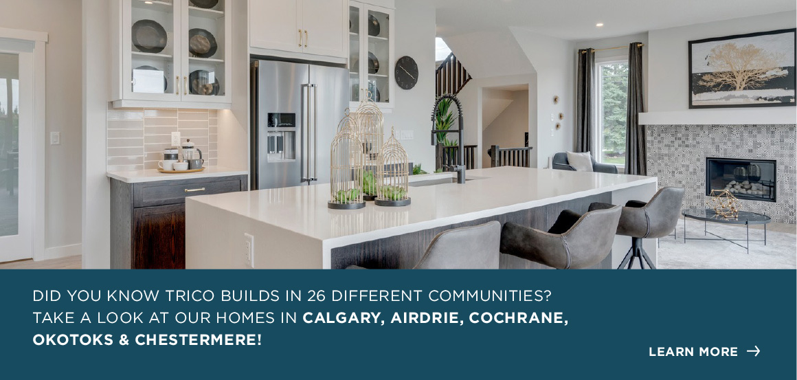 DID YOU KNOW TRICO BUILDS IN 26 DIFFERENT COMMUNITIES? TAKE A LOOK AT OUR HOMES IN Calgary, airdrie, Cochrane, Okotoks & Chestermere!